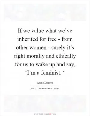 If we value what we’ve inherited for free - from other women - surely it’s right morally and ethically for us to wake up and say, ‘I’m a feminist. ‘ Picture Quote #1