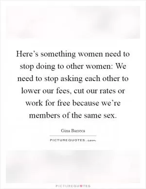 Here’s something women need to stop doing to other women: We need to stop asking each other to lower our fees, cut our rates or work for free because we’re members of the same sex Picture Quote #1