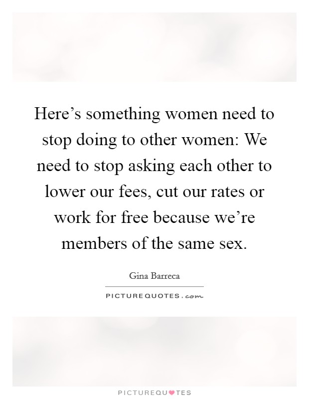Here's something women need to stop doing to other women: We need to stop asking each other to lower our fees, cut our rates or work for free because we're members of the same sex. Picture Quote #1