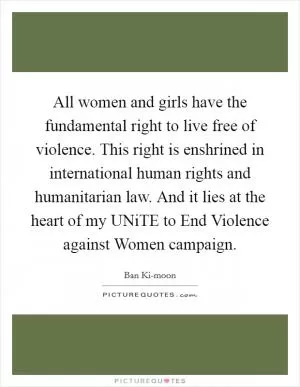 All women and girls have the fundamental right to live free of violence. This right is enshrined in international human rights and humanitarian law. And it lies at the heart of my UNiTE to End Violence against Women campaign Picture Quote #1