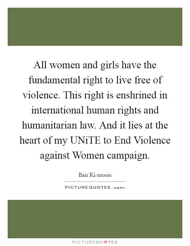 All women and girls have the fundamental right to live free of violence. This right is enshrined in international human rights and humanitarian law. And it lies at the heart of my UNiTE to End Violence against Women campaign. Picture Quote #1