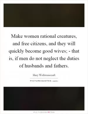 Make women rational creatures, and free citizens, and they will quickly become good wives; - that is, if men do not neglect the duties of husbands and fathers Picture Quote #1