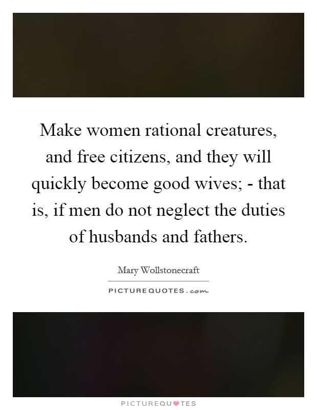 Make women rational creatures, and free citizens, and they will quickly become good wives; - that is, if men do not neglect the duties of husbands and fathers. Picture Quote #1
