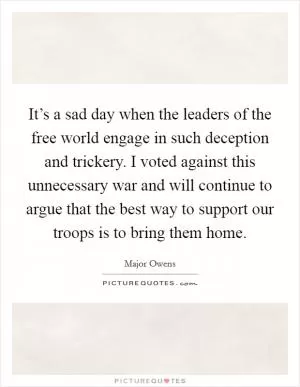 It’s a sad day when the leaders of the free world engage in such deception and trickery. I voted against this unnecessary war and will continue to argue that the best way to support our troops is to bring them home Picture Quote #1