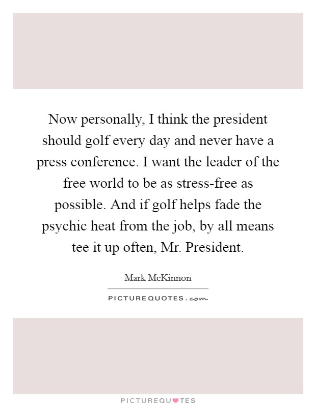 Now personally, I think the president should golf every day and never have a press conference. I want the leader of the free world to be as stress-free as possible. And if golf helps fade the psychic heat from the job, by all means tee it up often, Mr. President. Picture Quote #1