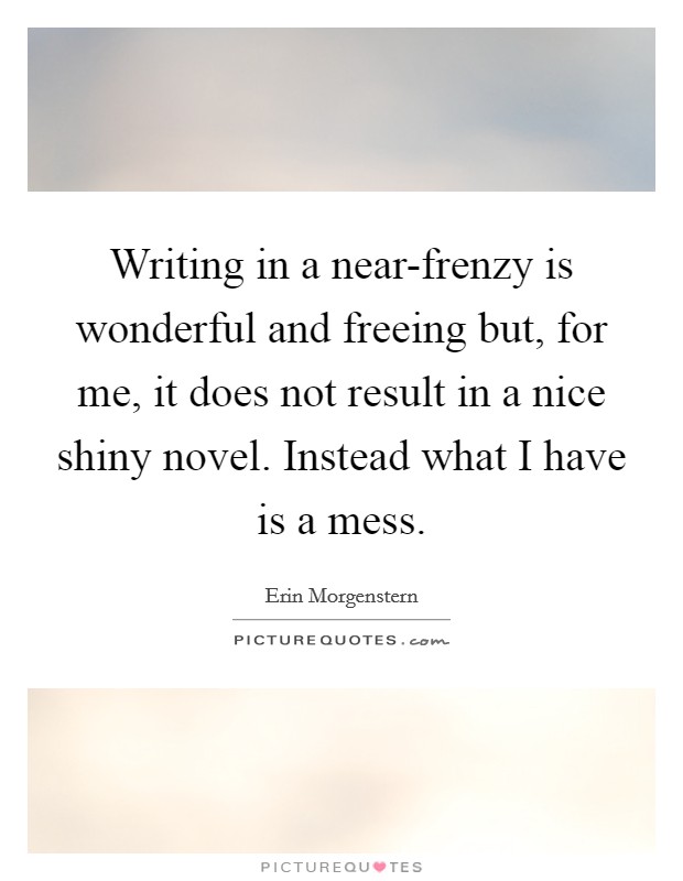 Writing in a near-frenzy is wonderful and freeing but, for me, it does not result in a nice shiny novel. Instead what I have is a mess. Picture Quote #1
