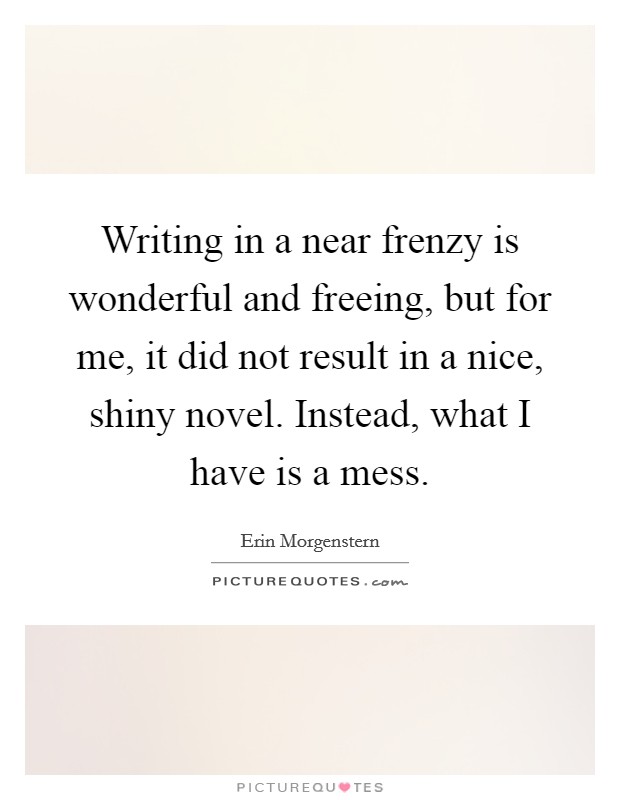 Writing in a near frenzy is wonderful and freeing, but for me, it did not result in a nice, shiny novel. Instead, what I have is a mess. Picture Quote #1