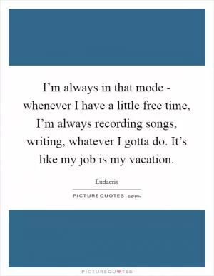 I’m always in that mode - whenever I have a little free time, I’m always recording songs, writing, whatever I gotta do. It’s like my job is my vacation Picture Quote #1