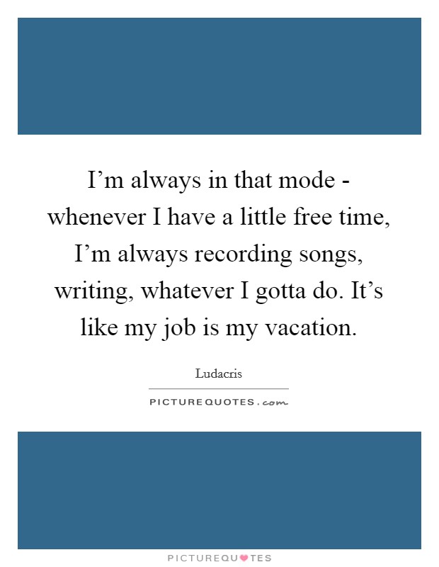 I'm always in that mode - whenever I have a little free time, I'm always recording songs, writing, whatever I gotta do. It's like my job is my vacation. Picture Quote #1