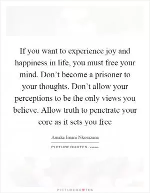 If you want to experience joy and happiness in life, you must free your mind. Don’t become a prisoner to your thoughts. Don’t allow your perceptions to be the only views you believe. Allow truth to penetrate your core as it sets you free Picture Quote #1