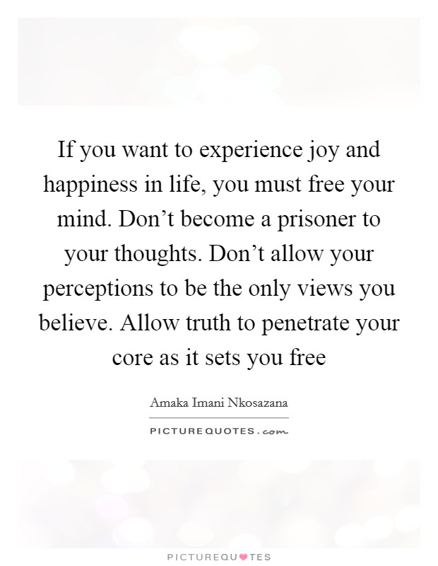 If you want to experience joy and happiness in life, you must free your mind. Don't become a prisoner to your thoughts. Don't allow your perceptions to be the only views you believe. Allow truth to penetrate your core as it sets you free Picture Quote #1