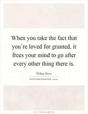 When you take the fact that you’re loved for granted, it frees your mind to go after every other thing there is Picture Quote #1