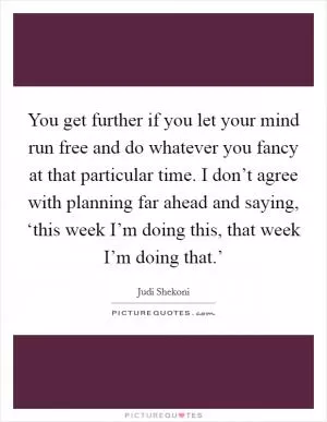 You get further if you let your mind run free and do whatever you fancy at that particular time. I don’t agree with planning far ahead and saying, ‘this week I’m doing this, that week I’m doing that.’ Picture Quote #1