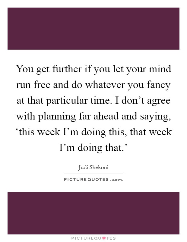 You get further if you let your mind run free and do whatever you fancy at that particular time. I don't agree with planning far ahead and saying, ‘this week I'm doing this, that week I'm doing that.' Picture Quote #1