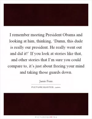 I remember meeting President Obama and looking at him, thinking, ‘Damn, this dude is really our president. He really went out and did it!’ If you look at stories like that, and other stories that I’m sure you could compare to, it’s just about freeing your mind and taking those guards down Picture Quote #1