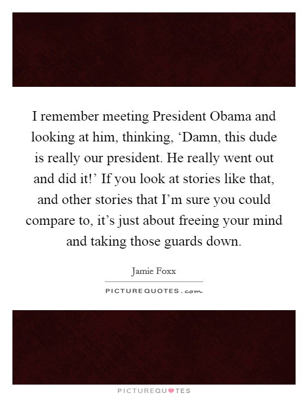 I remember meeting President Obama and looking at him, thinking, ‘Damn, this dude is really our president. He really went out and did it!' If you look at stories like that, and other stories that I'm sure you could compare to, it's just about freeing your mind and taking those guards down. Picture Quote #1