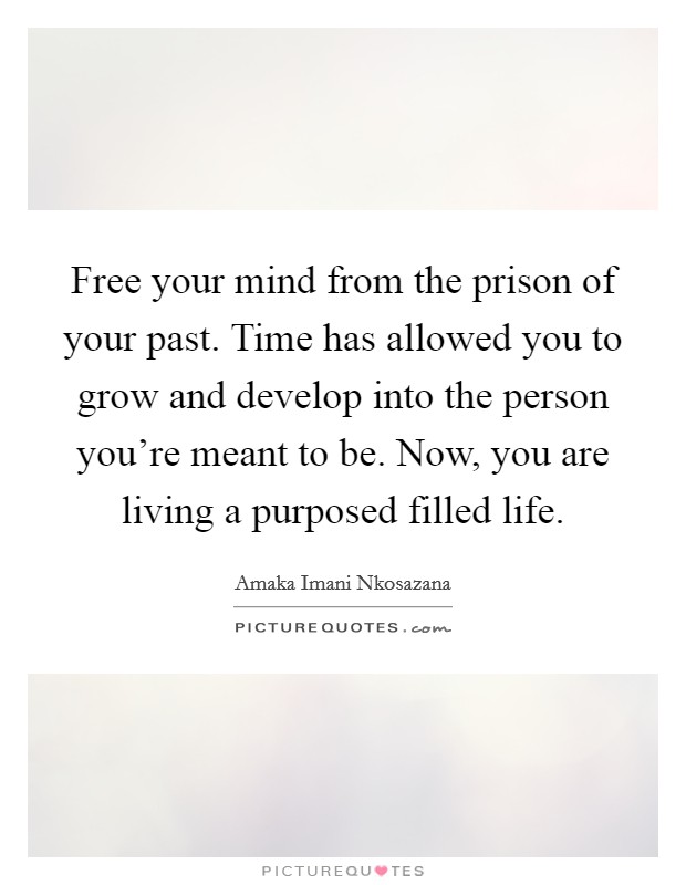 Free your mind from the prison of your past. Time has allowed you to grow and develop into the person you're meant to be. Now, you are living a purposed filled life. Picture Quote #1