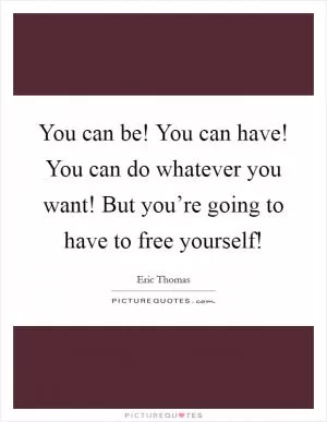 You can be! You can have! You can do whatever you want! But you’re going to have to free yourself! Picture Quote #1