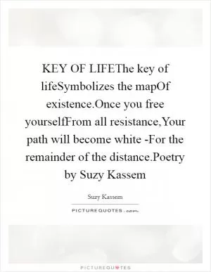 KEY OF LIFEThe key of lifeSymbolizes the mapOf existence.Once you free yourselfFrom all resistance,Your path will become white -For the remainder of the distance.Poetry by Suzy Kassem Picture Quote #1