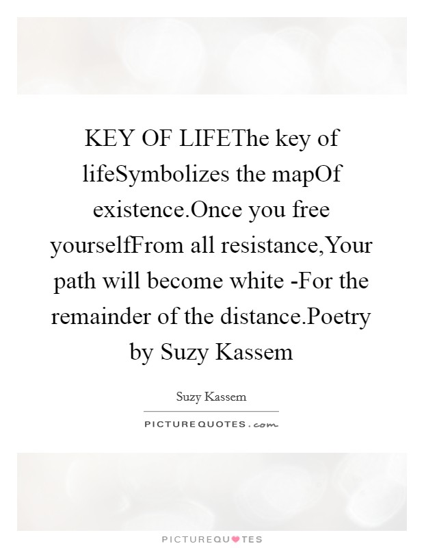 KEY OF LIFEThe key of lifeSymbolizes the mapOf existence.Once you free yourselfFrom all resistance,Your path will become white -For the remainder of the distance.Poetry by Suzy Kassem Picture Quote #1