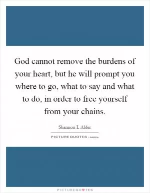 God cannot remove the burdens of your heart, but he will prompt you where to go, what to say and what to do, in order to free yourself from your chains Picture Quote #1