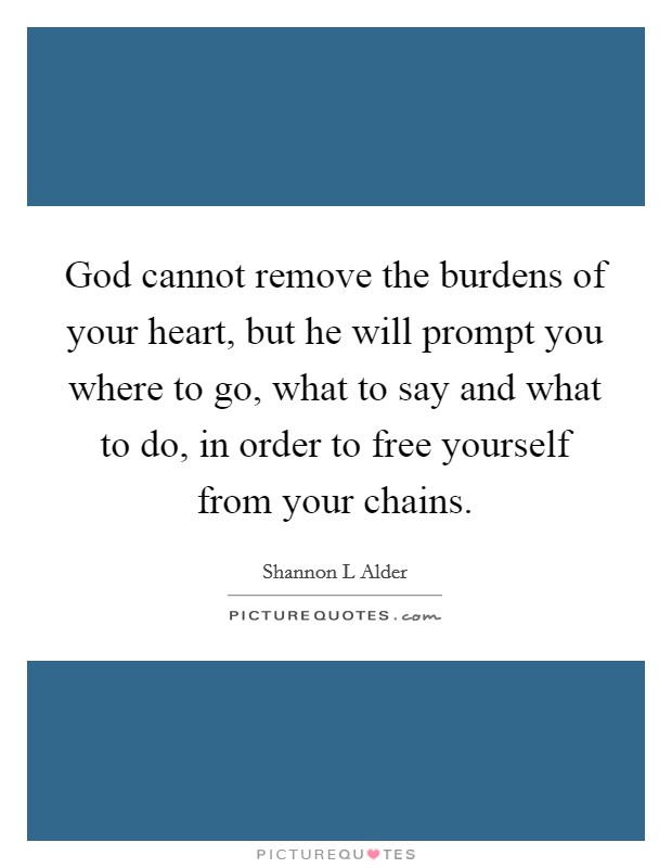 God cannot remove the burdens of your heart, but he will prompt you where to go, what to say and what to do, in order to free yourself from your chains. Picture Quote #1