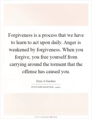 Forgiveness is a process that we have to learn to act upon daily. Anger is weakened by forgiveness. When you forgive, you free yourself from carrying around the torment that the offense has caused you Picture Quote #1