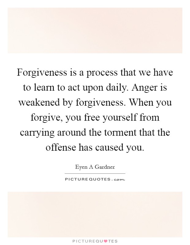 Forgiveness is a process that we have to learn to act upon daily. Anger is weakened by forgiveness. When you forgive, you free yourself from carrying around the torment that the offense has caused you. Picture Quote #1
