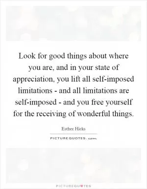 Look for good things about where you are, and in your state of appreciation, you lift all self-imposed limitations - and all limitations are self-imposed - and you free yourself for the receiving of wonderful things Picture Quote #1
