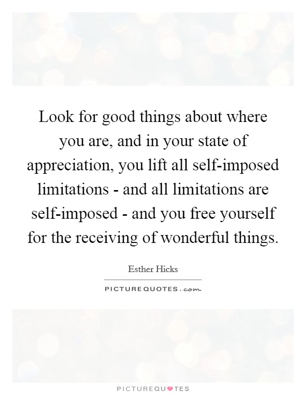 Look for good things about where you are, and in your state of appreciation, you lift all self-imposed limitations - and all limitations are self-imposed - and you free yourself for the receiving of wonderful things. Picture Quote #1