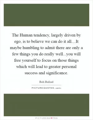 The Human tendency, largely driven by ego, is to believe we can do it all....It maybe humbling to admit there are only a few things you do really well...you will free yourself to focus on those things which will lead to greater personal success and significance Picture Quote #1