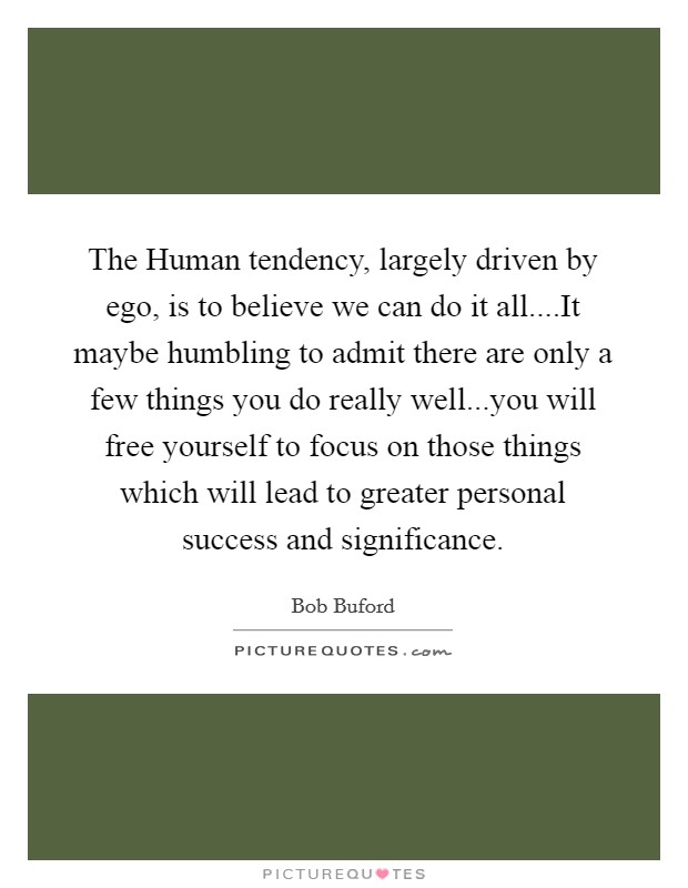 The Human tendency, largely driven by ego, is to believe we can do it all....It maybe humbling to admit there are only a few things you do really well...you will free yourself to focus on those things which will lead to greater personal success and significance. Picture Quote #1