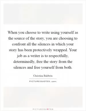 When you choose to write using yourself as the source of the story, you are choosing to confront all the silences in which your story has been protectively wrapped. Your job as a writer is to respectfully, determinedly, free the story from the silences and free yourself from both Picture Quote #1