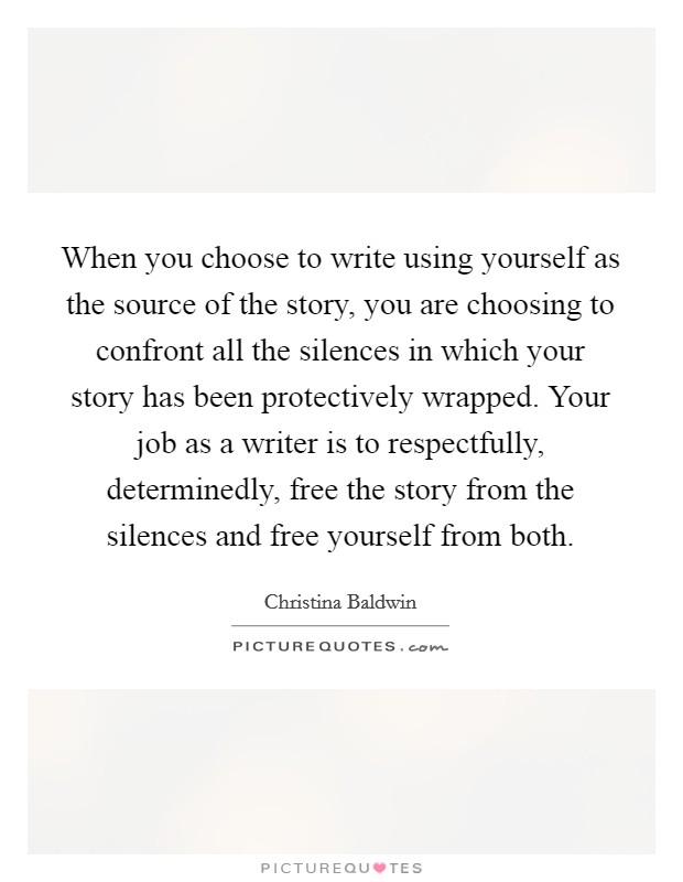 When you choose to write using yourself as the source of the story, you are choosing to confront all the silences in which your story has been protectively wrapped. Your job as a writer is to respectfully, determinedly, free the story from the silences and free yourself from both. Picture Quote #1