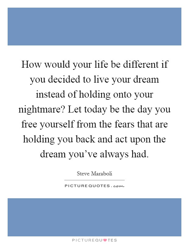 How would your life be different if you decided to live your dream instead of holding onto your nightmare? Let today be the day you free yourself from the fears that are holding you back and act upon the dream you've always had. Picture Quote #1