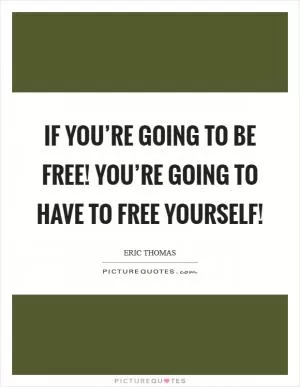 If you’re going to be free! You’re going to have to free YOURSELF! Picture Quote #1