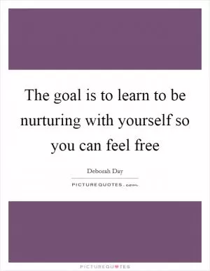 The goal is to learn to be nurturing with yourself so you can feel free Picture Quote #1