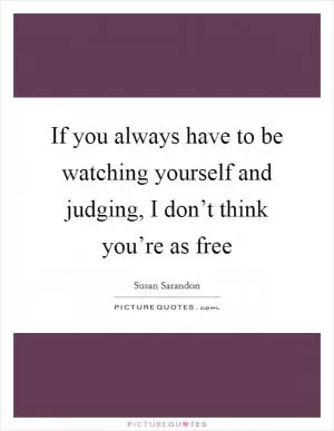 If you always have to be watching yourself and judging, I don’t think you’re as free Picture Quote #1