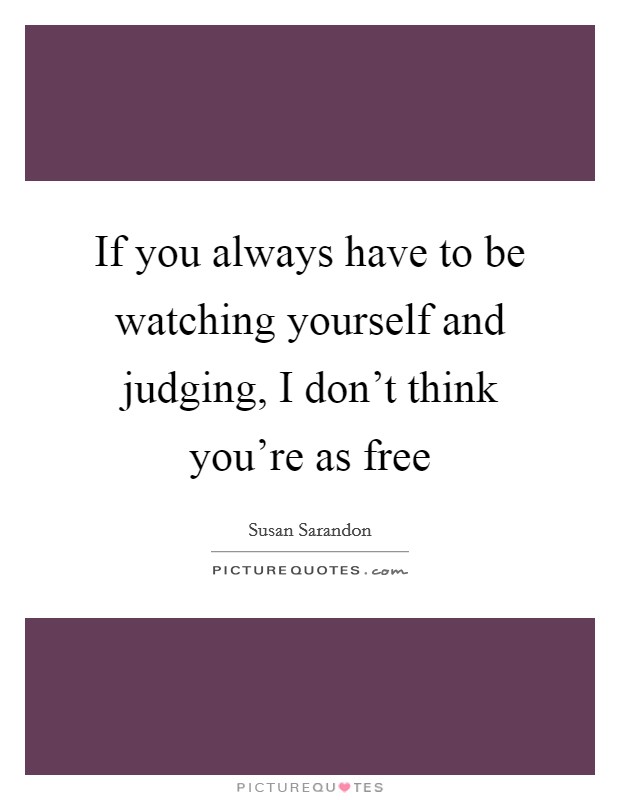 If you always have to be watching yourself and judging, I don't think you're as free Picture Quote #1