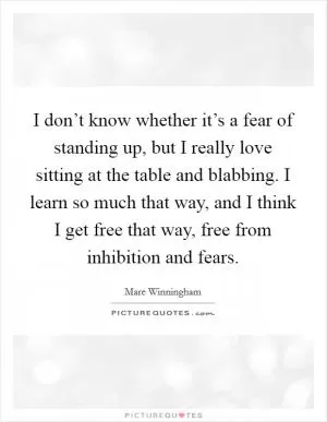 I don’t know whether it’s a fear of standing up, but I really love sitting at the table and blabbing. I learn so much that way, and I think I get free that way, free from inhibition and fears Picture Quote #1