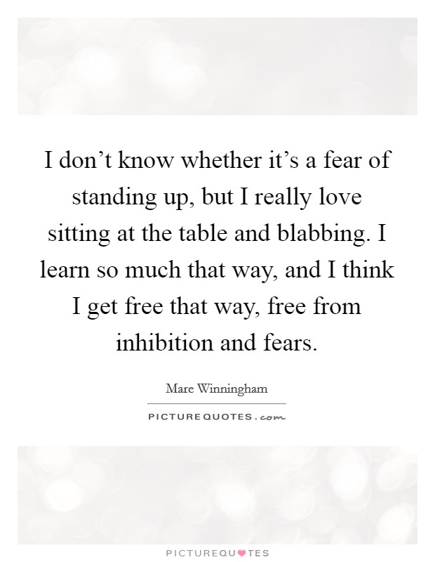 I don't know whether it's a fear of standing up, but I really love sitting at the table and blabbing. I learn so much that way, and I think I get free that way, free from inhibition and fears. Picture Quote #1