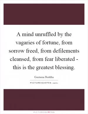 A mind unruffled by the vagaries of fortune, from sorrow freed, from defilements cleansed, from fear liberated - this is the greatest blessing Picture Quote #1