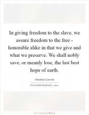 In giving freedom to the slave, we assure freedom to the free - honorable alike in that we give and what we preserve. We shall nobly save, or meanly lose, the last best hope of earth Picture Quote #1
