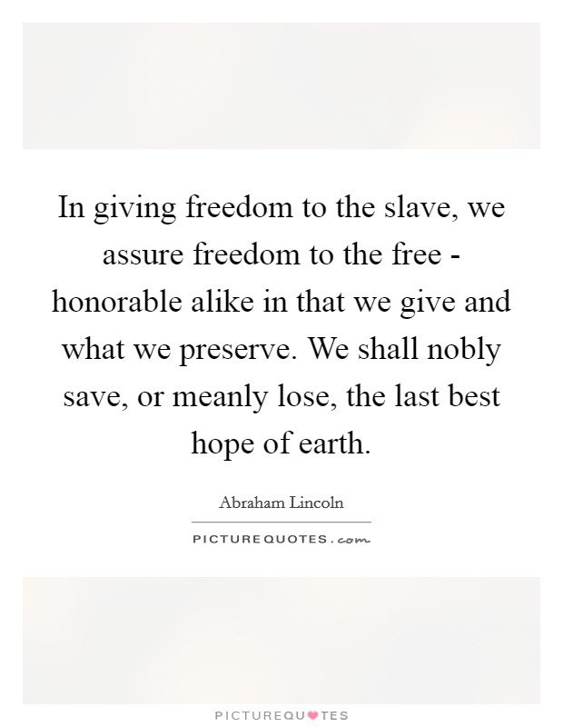 In giving freedom to the slave, we assure freedom to the free - honorable alike in that we give and what we preserve. We shall nobly save, or meanly lose, the last best hope of earth. Picture Quote #1