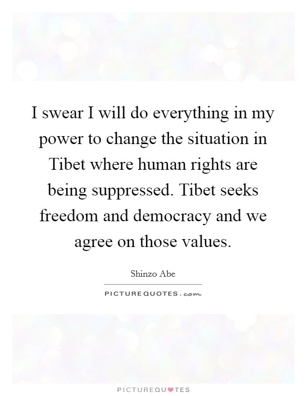I swear I will do everything in my power to change the situation in Tibet where human rights are being suppressed. Tibet seeks freedom and democracy and we agree on those values. Picture Quote #1