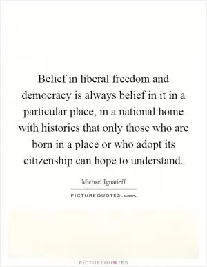 Belief in liberal freedom and democracy is always belief in it in a particular place, in a national home with histories that only those who are born in a place or who adopt its citizenship can hope to understand Picture Quote #1