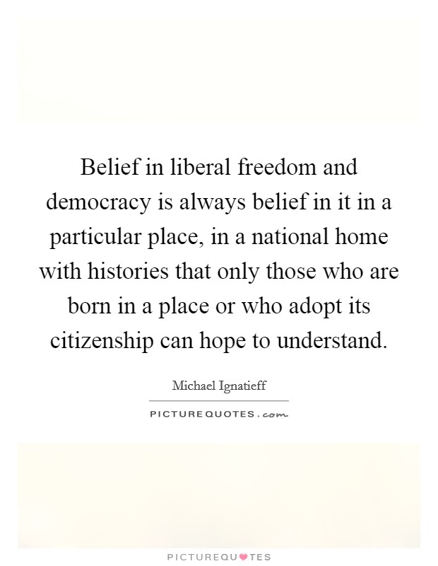 Belief in liberal freedom and democracy is always belief in it in a particular place, in a national home with histories that only those who are born in a place or who adopt its citizenship can hope to understand. Picture Quote #1