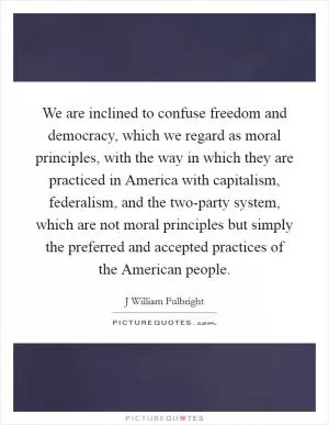 We are inclined to confuse freedom and democracy, which we regard as moral principles, with the way in which they are practiced in America with capitalism, federalism, and the two-party system, which are not moral principles but simply the preferred and accepted practices of the American people Picture Quote #1