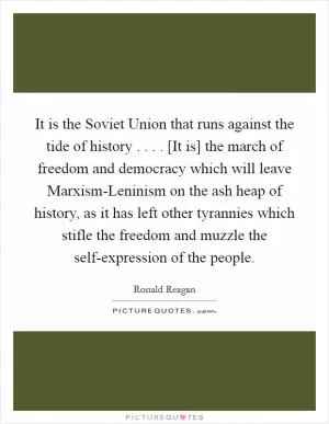 It is the Soviet Union that runs against the tide of history . . . . [It is] the march of freedom and democracy which will leave Marxism-Leninism on the ash heap of history, as it has left other tyrannies which stifle the freedom and muzzle the self-expression of the people Picture Quote #1