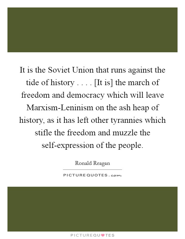 It is the Soviet Union that runs against the tide of history . . . . [It is] the march of freedom and democracy which will leave Marxism-Leninism on the ash heap of history, as it has left other tyrannies which stifle the freedom and muzzle the self-expression of the people. Picture Quote #1